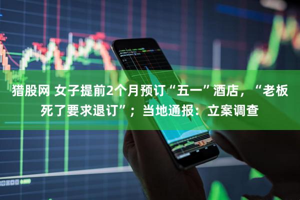 猎股网 女子提前2个月预订“五一”酒店，“老板死了要求退订”；当地通报：立案调查