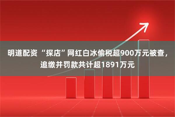 明道配资 “探店”网红白冰偷税超900万元被查，追缴并罚款共计超1891万元